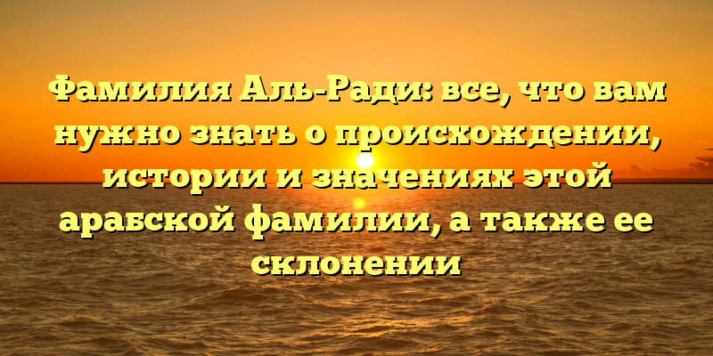 Фамилия Аль-Ради: все, что вам нужно знать о происхождении, истории и значениях этой арабской фамилии, а также ее склонении