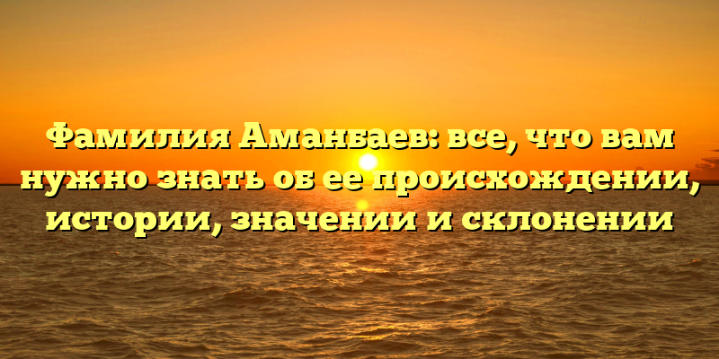 Фамилия Аманбаев: все, что вам нужно знать об ее происхождении, истории, значении и склонении