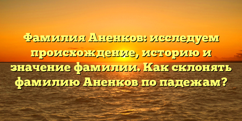 Фамилия Аненков: исследуем происхождение, историю и значение фамилии. Как склонять фамилию Аненков по падежам?
