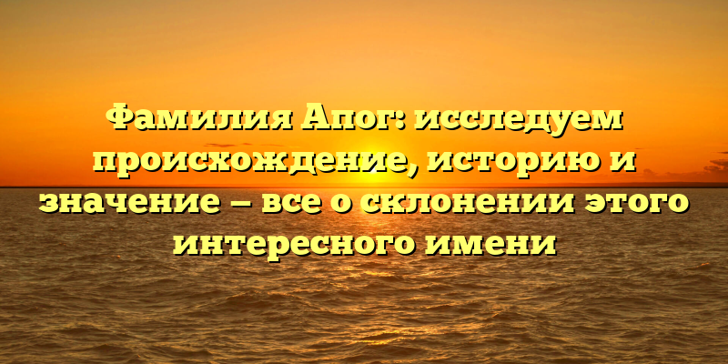 Фамилия Апог: исследуем происхождение, историю и значение — все о склонении этого интересного имени