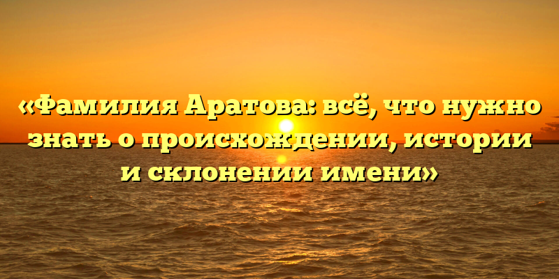 «Фамилия Аратова: всё, что нужно знать о происхождении, истории и склонении имени»