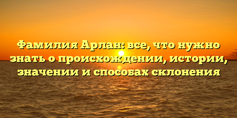 Фамилия Арлан: все, что нужно знать о происхождении, истории, значении и способах склонения