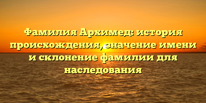 Фамилия Архимед: история происхождения, значение имени и склонение фамилии для наследования