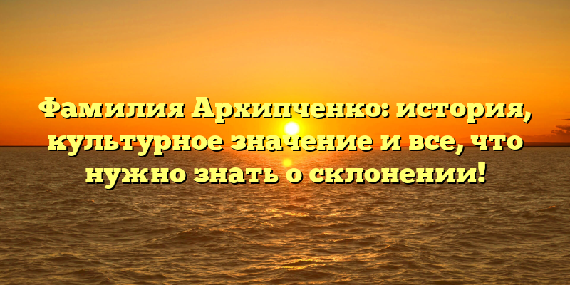Фамилия Архипченко: история, культурное значение и все, что нужно знать о склонении!