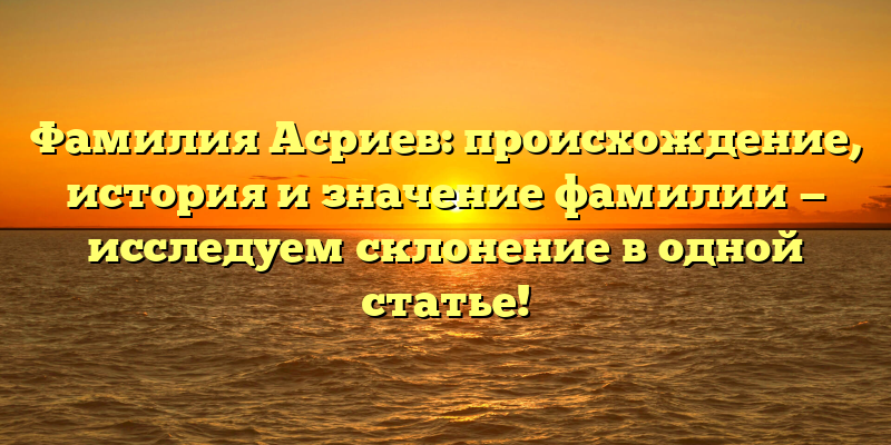 Фамилия Асриев: происхождение, история и значение фамилии — исследуем склонение в одной статье!