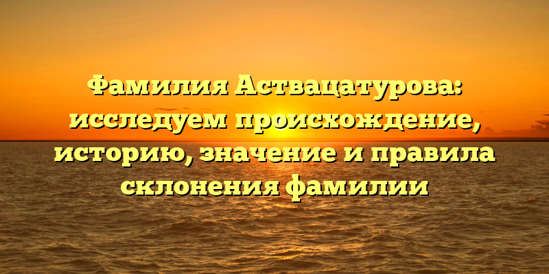 Фамилия Аствацатурова: исследуем происхождение, историю, значение и правила склонения фамилии