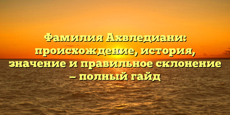 Фамилия Ахвледиани: происхождение, история, значение и правильное склонение — полный гайд