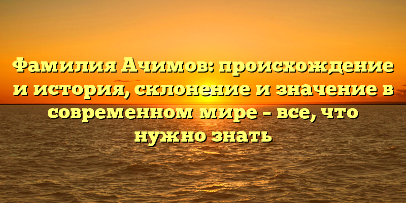 Фамилия Ачимов: происхождение и история, склонение и значение в современном мире – все, что нужно знать