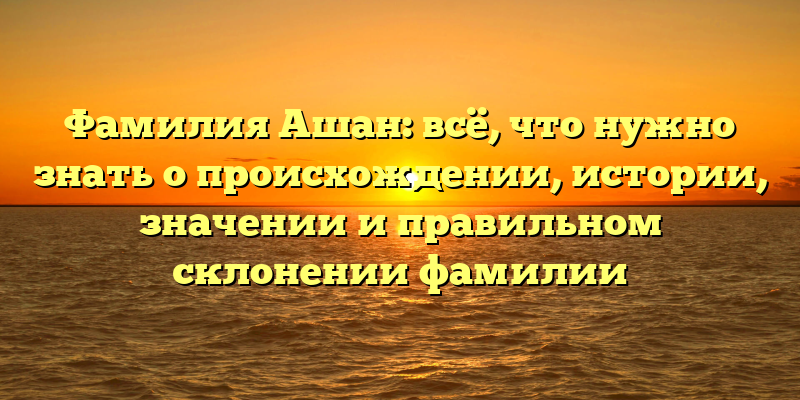 Фамилия Ашан: всё, что нужно знать о происхождении, истории, значении и правильном склонении фамилии