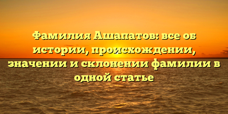 Фамилия Ашапатов: все об истории, происхождении, значении и склонении фамилии в одной статье