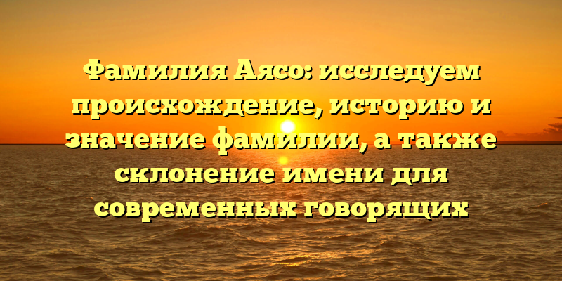 Фамилия Аясо: исследуем происхождение, историю и значение фамилии, а также склонение имени для современных говорящих