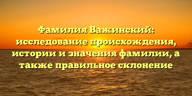 Фамилия Важинский: исследование происхождения, истории и значения фамилии, а также правильное склонение