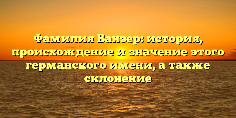 Фамилия Ванзер: история, происхождение и значение этого германского имени, а также склонение