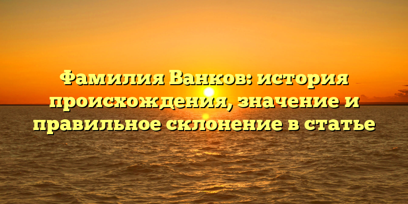 Фамилия Ванков: история происхождения, значение и правильное склонение в статье