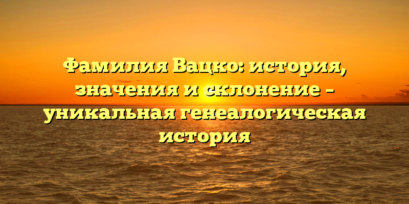 Фамилия Вацко: история, значения и склонение – уникальная генеалогическая история
