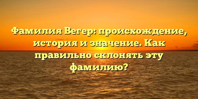 Фамилия Вегер: происхождение, история и значение. Как правильно склонять эту фамилию?