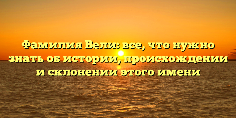 Фамилия Вели: все, что нужно знать об истории, происхождении и склонении этого имени