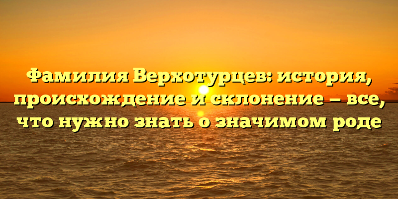 Фамилия Верхотурцев: история, происхождение и склонение — все, что нужно знать о значимом роде