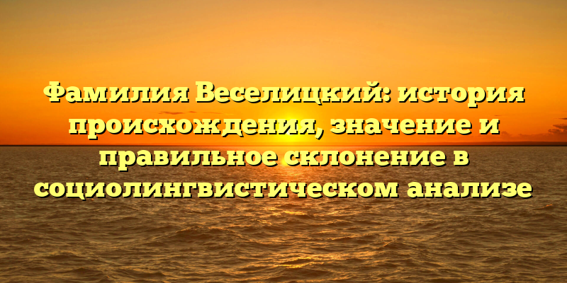 Фамилия Веселицкий: история происхождения, значение и правильное склонение в социолингвистическом анализе