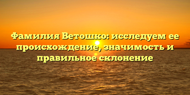 Фамилия Ветошко: исследуем ее происхождение, значимость и правильное склонение