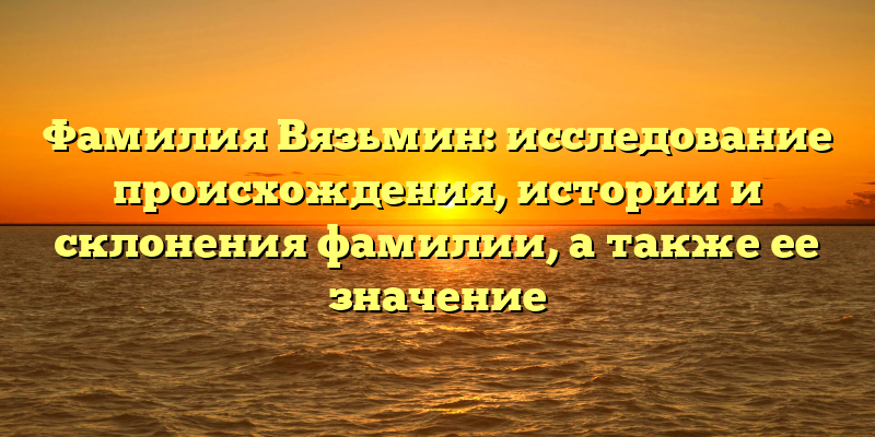Фамилия Вязьмин: исследование происхождения, истории и склонения фамилии, а также ее значение