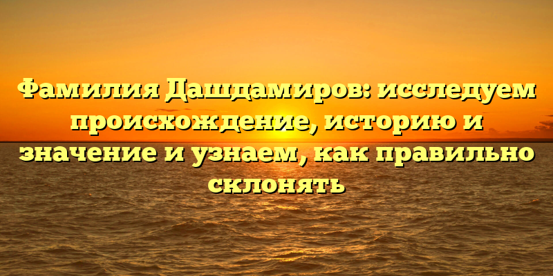 Фамилия Дашдамиров: исследуем происхождение, историю и значение и узнаем, как правильно склонять