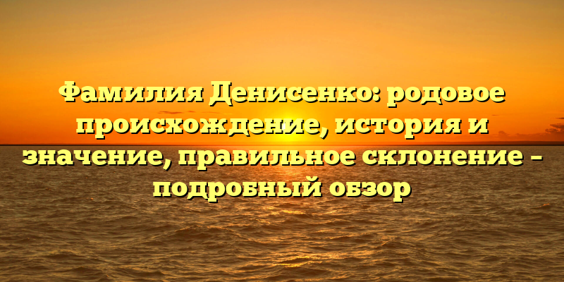 Фамилия Денисенко: родовое происхождение, история и значение, правильное склонение – подробный обзор