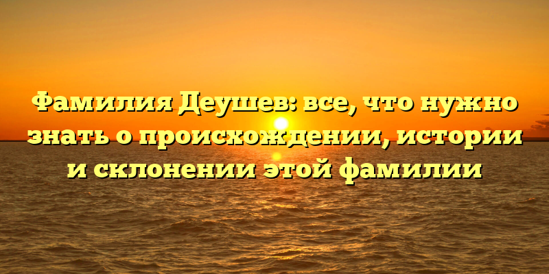 Фамилия Деушев: все, что нужно знать о происхождении, истории и склонении этой фамилии