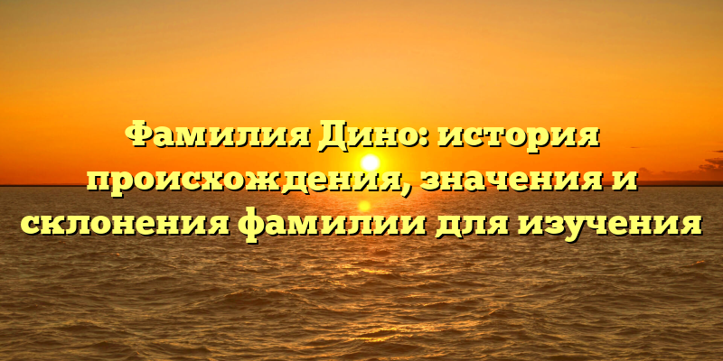 Фамилия Дино: история происхождения, значения и склонения фамилии для изучения