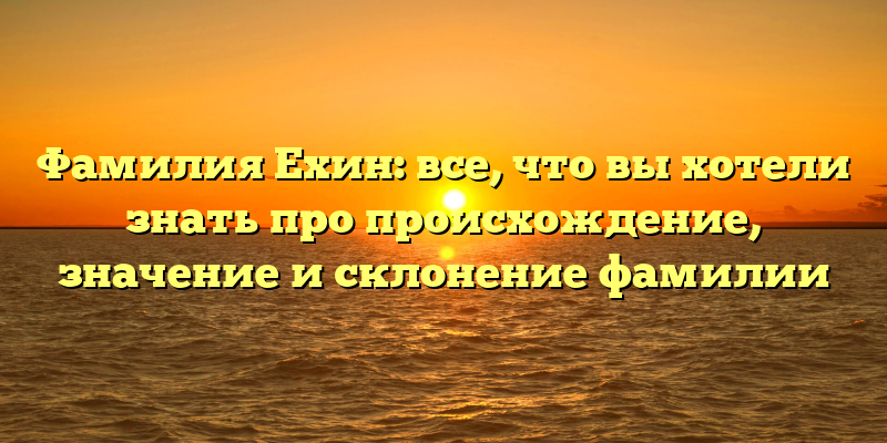 Фамилия Ехин: все, что вы хотели знать про происхождение, значение и склонение фамилии