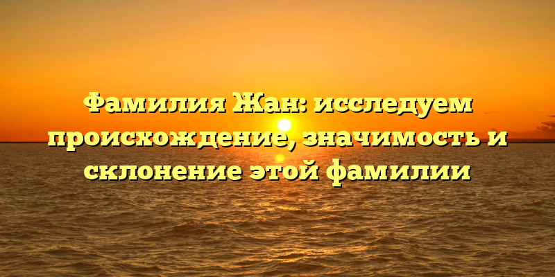 Фамилия Жан: исследуем происхождение, значимость и склонение этой фамилии