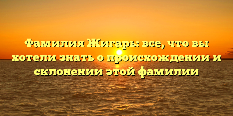 Фамилия Жигарь: все, что вы хотели знать о происхождении и склонении этой фамилии