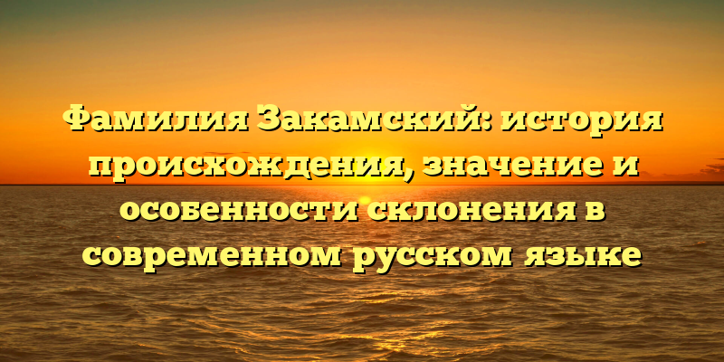 Фамилия Закамский: история происхождения, значение и особенности склонения в современном русском языке