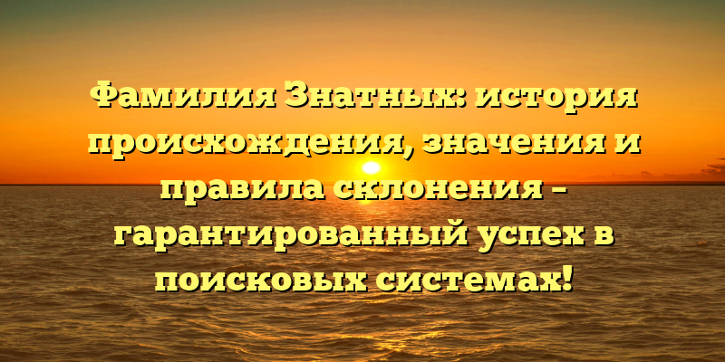 Фамилия Знатных: история происхождения, значения и правила склонения – гарантированный успех в поисковых системах!