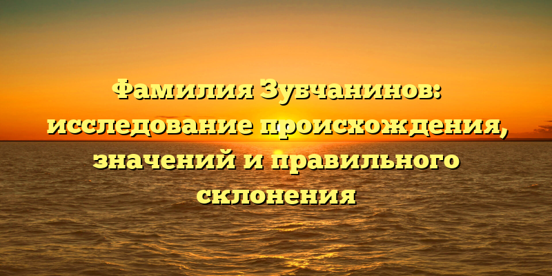 Фамилия Зубчанинов: исследование происхождения, значений и правильного склонения