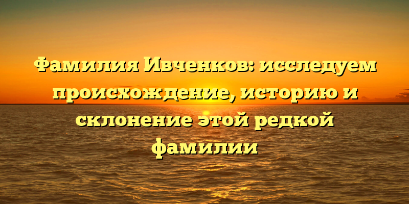 Фамилия Ивченков: исследуем происхождение, историю и склонение этой редкой фамилии