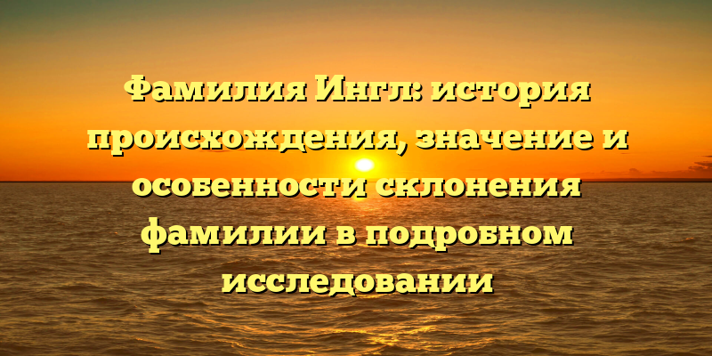 Фамилия Ингл: история происхождения, значение и особенности склонения фамилии в подробном исследовании