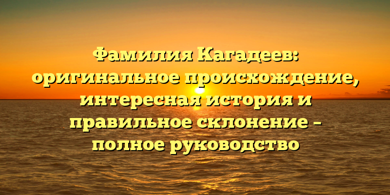 Фамилия Кагадеев: оригинальное происхождение, интересная история и правильное склонение – полное руководство