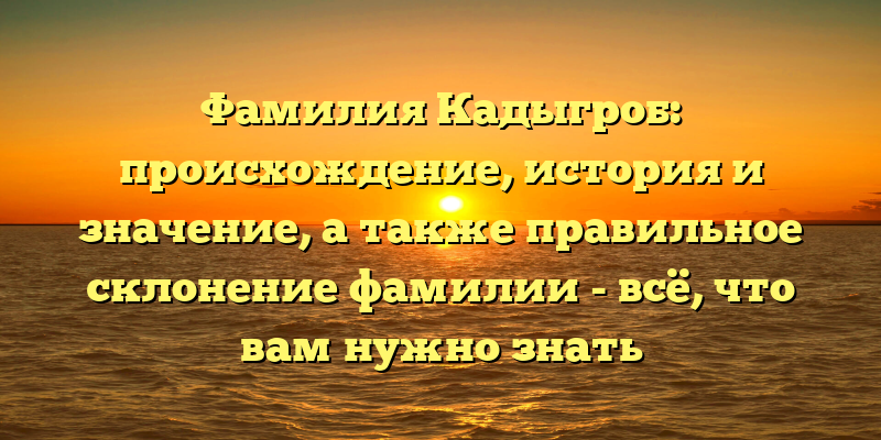 Фамилия Кадыгроб: происхождение, история и значение, а также правильное склонение фамилии - всё, что вам нужно знать