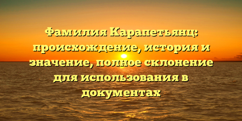 Фамилия Карапетьянц: происхождение, история и значение, полное склонение для использования в документах