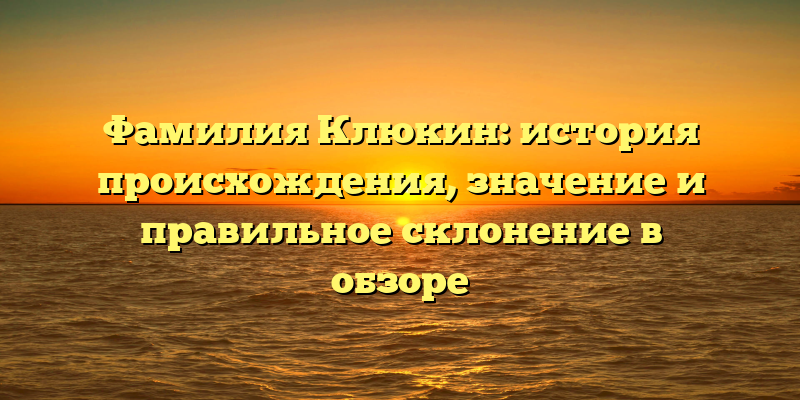 Фамилия Клюкин: история происхождения, значение и правильное склонение в обзоре