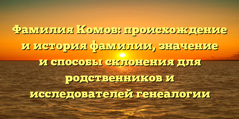 Фамилия Комов: происхождение и история фамилии, значение и способы склонения для родственников и исследователей генеалогии