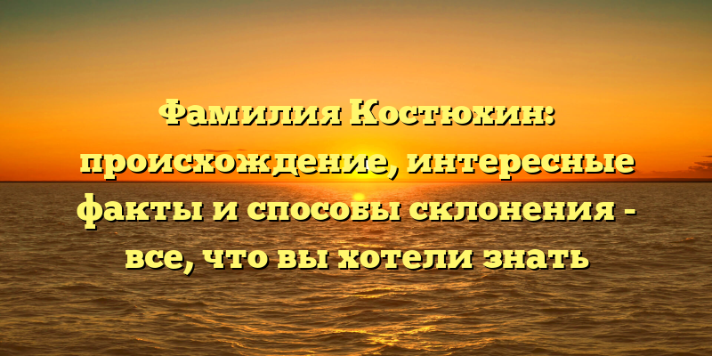 Фамилия Костюхин: происхождение, интересные факты и способы склонения - все, что вы хотели знать