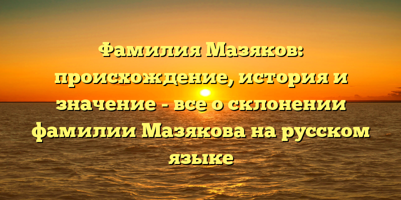 Фамилия Мазяков: происхождение, история и значение - все о склонении фамилии Мазякова на русском языке