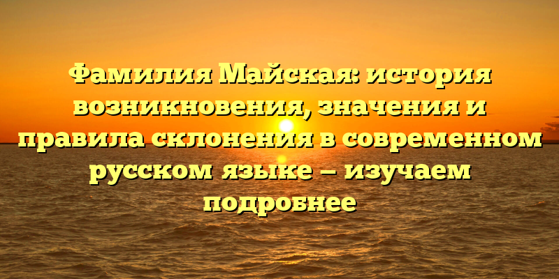 Фамилия Майская: история возникновения, значения и правила склонения в современном русском языке — изучаем подробнее