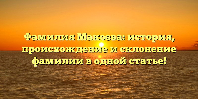 Фамилия Макоева: история, происхождение и склонение фамилии в одной статье!