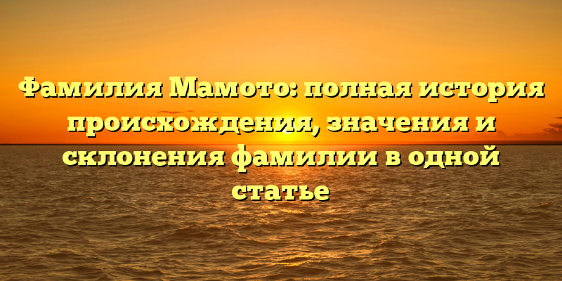 Фамилия Мамото: полная история происхождения, значения и склонения фамилии в одной статье