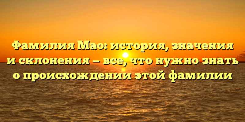 Фамилия Мао: история, значения и склонения — все, что нужно знать о происхождении этой фамилии