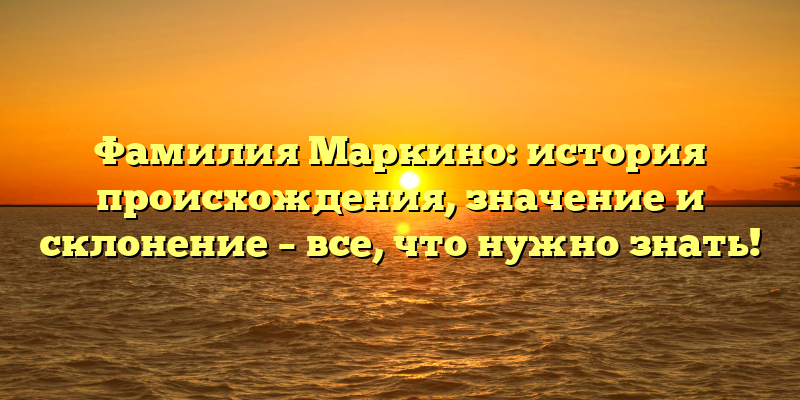 Фамилия Маркино: история происхождения, значение и склонение – все, что нужно знать!