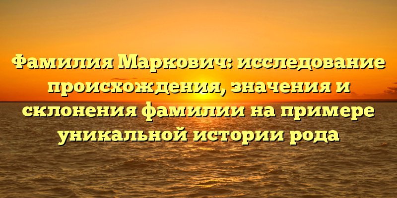 Фамилия Маркович: исследование происхождения, значения и склонения фамилии на примере уникальной истории рода
